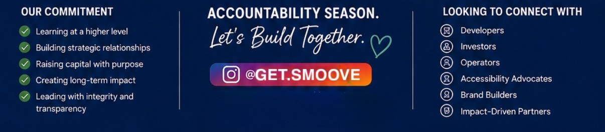 Our Commitment: learning at a higher level, building strategic relationships, raising capital with purpose, creating long-term impact, leading with integrity and transparency. Accountability Season — Let's Build Together. Follow @get.smoove on Instagram. Looking to connect with developers, investors, operators, accessibility advocates, brand builders, and impact-driven partners.